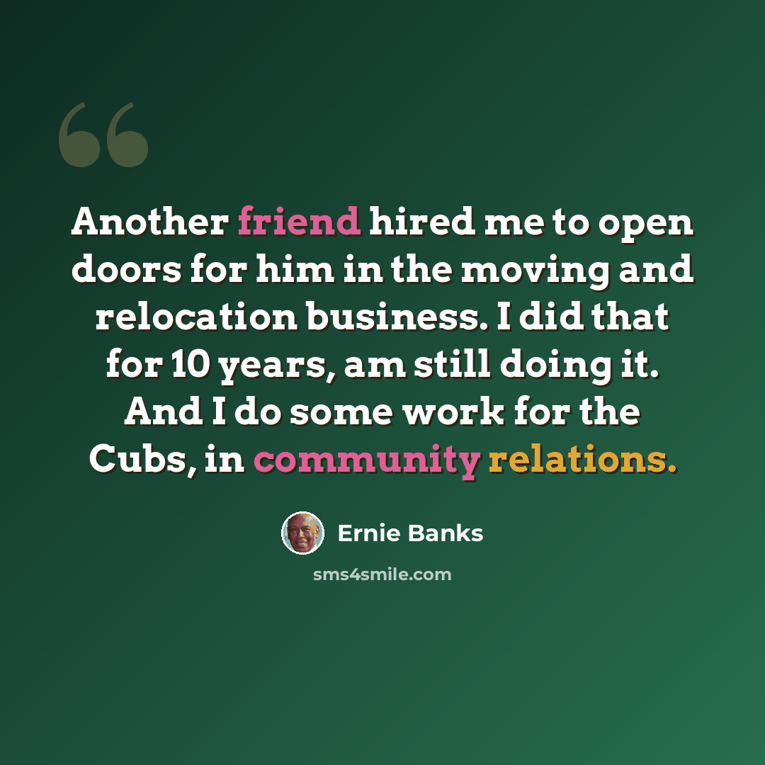 “Another friend hired me to open doors for him in the moving and relocation business. I did that for 10 years, am still doing it. And I do some work for the Cubs, in community relations.” quote by Ernie Banks