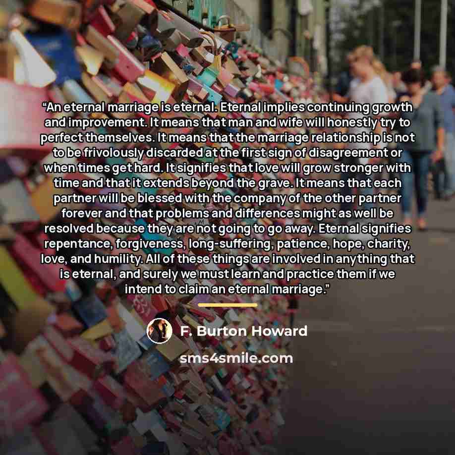 “An eternal marriage is eternal. Eternal implies continuing growth and improvement. It means that man and wife will honestly try to perfect themselves. It means that the marriage relationship is not to be frivolously discarded at the first sign of disagreement or when times get hard. It signifies…” quote by F. Burton Howard
