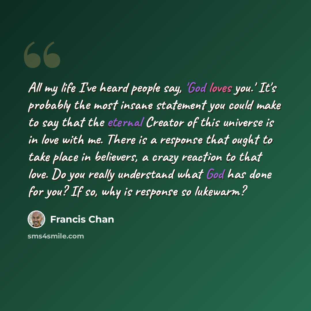 “All my life I've heard people say, 'God loves you.' It's probably the most insane statement you could make to say that the eternal Creator of this universe is in love with me. There is a response that ought to take place in believers, a crazy reaction to that love. Do you really understand what…” quote by Francis Chan