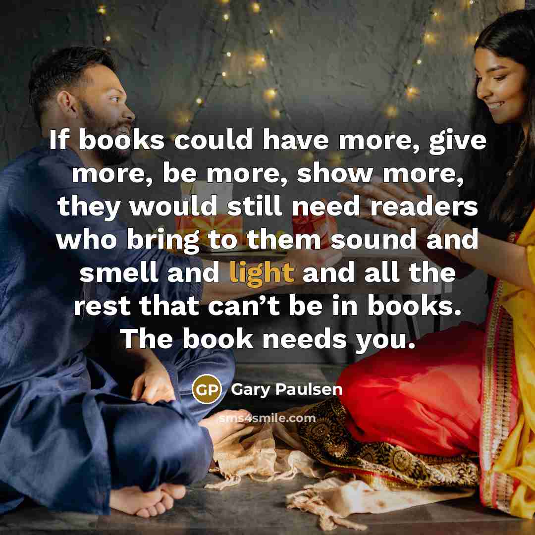 “If books could have more, give more, be more, show more, they would still need readers who bring to them sound and smell and light and all the rest that can’t be in books. The book needs you.” quote by Gary Paulsen