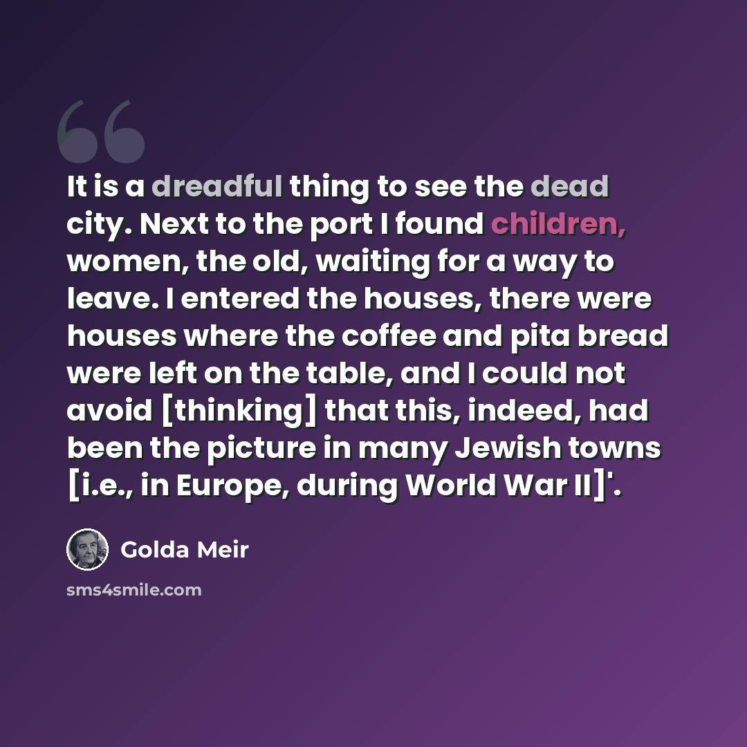 “It is a dreadful thing to see the dead city. Next to the port I found children, women, the old, waiting for a way to leave. I entered the houses, there were houses where the coffee and pita bread were left on the table, and I could not avoid [thinking] that this, indeed, had been the picture in…” quote by Golda Meir
