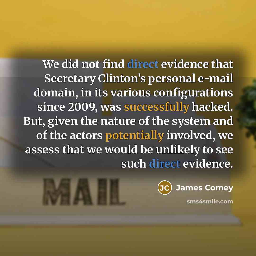 “We did not find direct evidence that Secretary Clinton’s personal e-mail domain, in its various configurations since 2009, was successfully hacked. But, given the nature of the system and of the actors potentially involved, we assess that we would be unlikely to see such direct evidence.” quote by James Comey