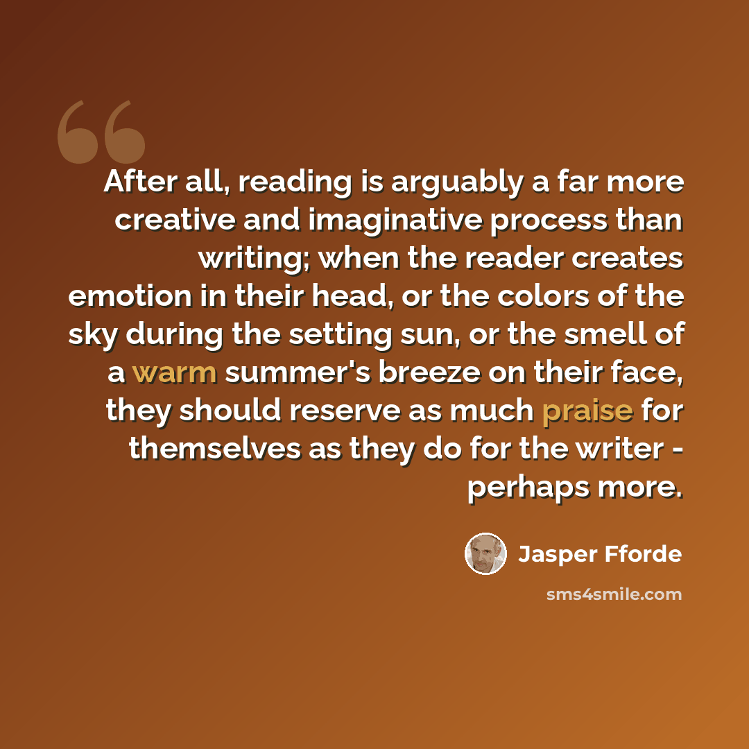 “After all, reading is arguably a far more creative and imaginative process than writing; when the reader creates emotion in their head, or the colors of the sky during the setting sun, or the smell of a warm summer's breeze on their face, they should reserve as much praise for themselves as they…” quote by Jasper Fforde