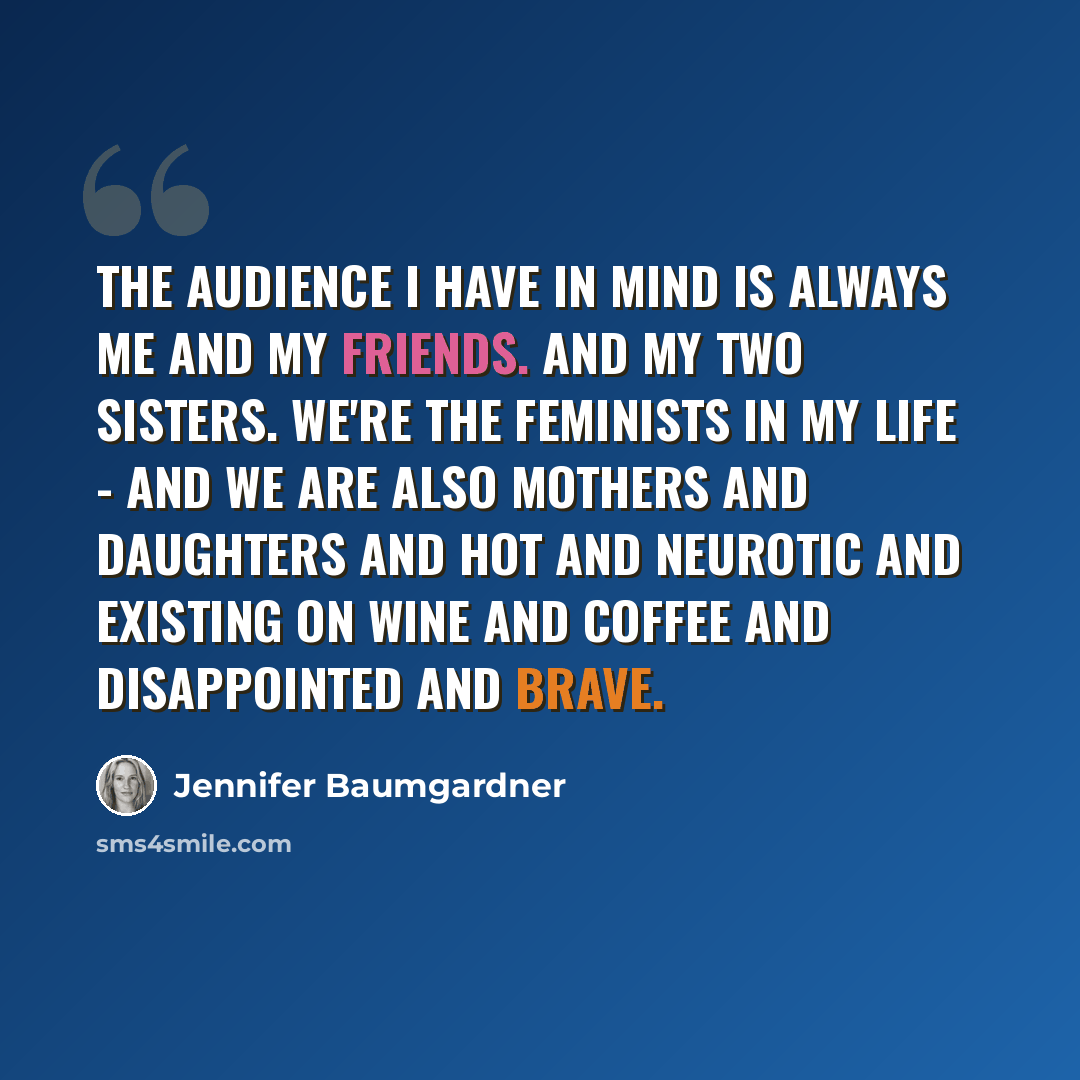 “The audience I have in mind is always me and my friends. And my two sisters. We're the feminists in my life - and we are also mothers and daughters and hot and neurotic and existing on wine and coffee and disappointed and brave.” quote by Jennifer Baumgardner