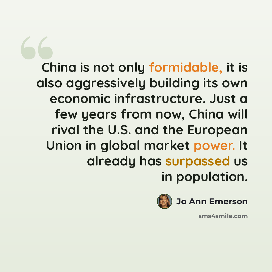 “China is not only formidable, it is also aggressively building its own economic infrastructure. Just a few years from now, China will rival the U.S. and the European Union in global market power. It already has surpassed us in population.” quote by Jo Ann Emerson