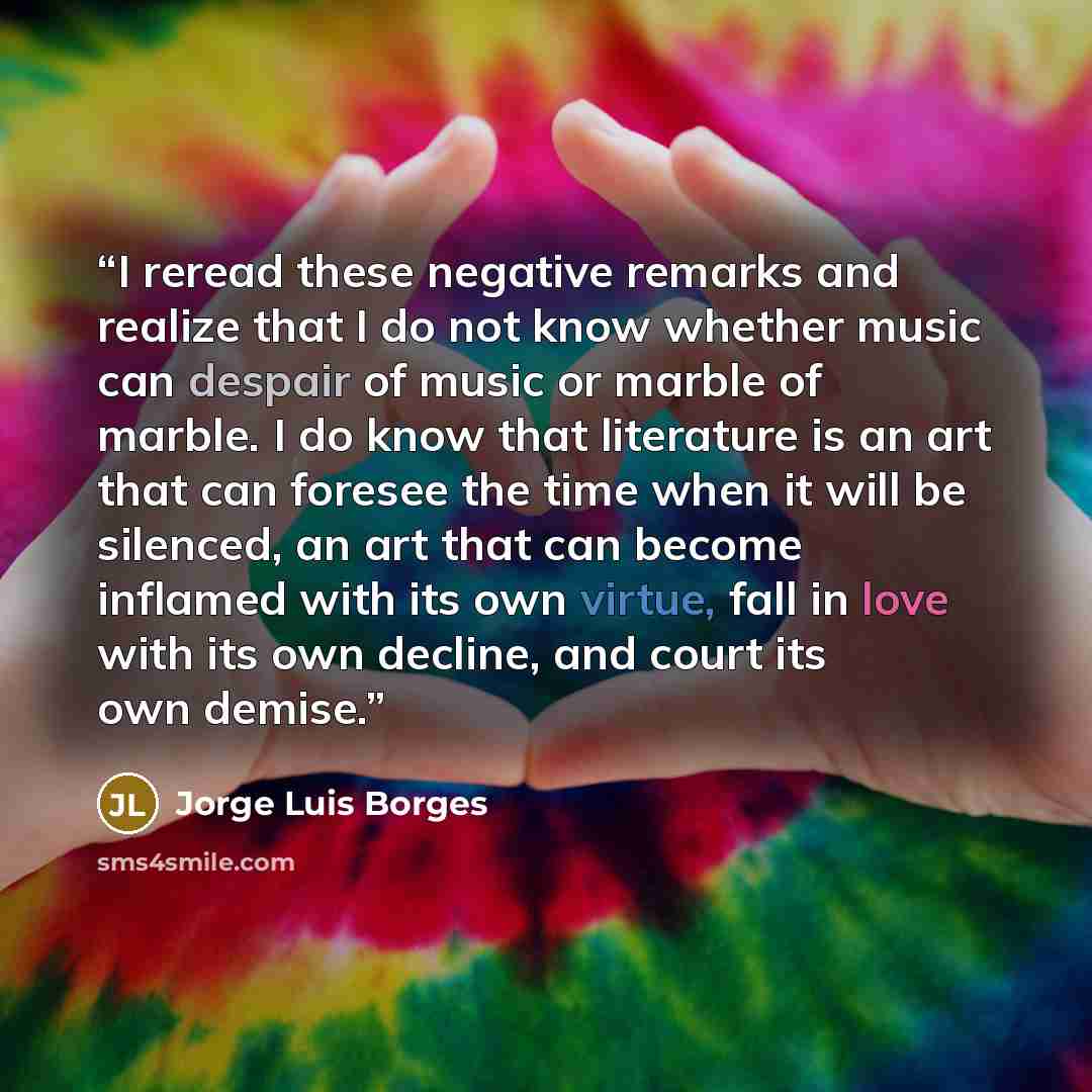 “I reread these negative remarks and realize that I do not know whether music can despair of music or marble of marble. I do know that literature is an art that can foresee the time when it will be silenced, an art that can become inflamed with its own virtue, fall in love with its own decline, and…” quote by Jorge Luis Borges