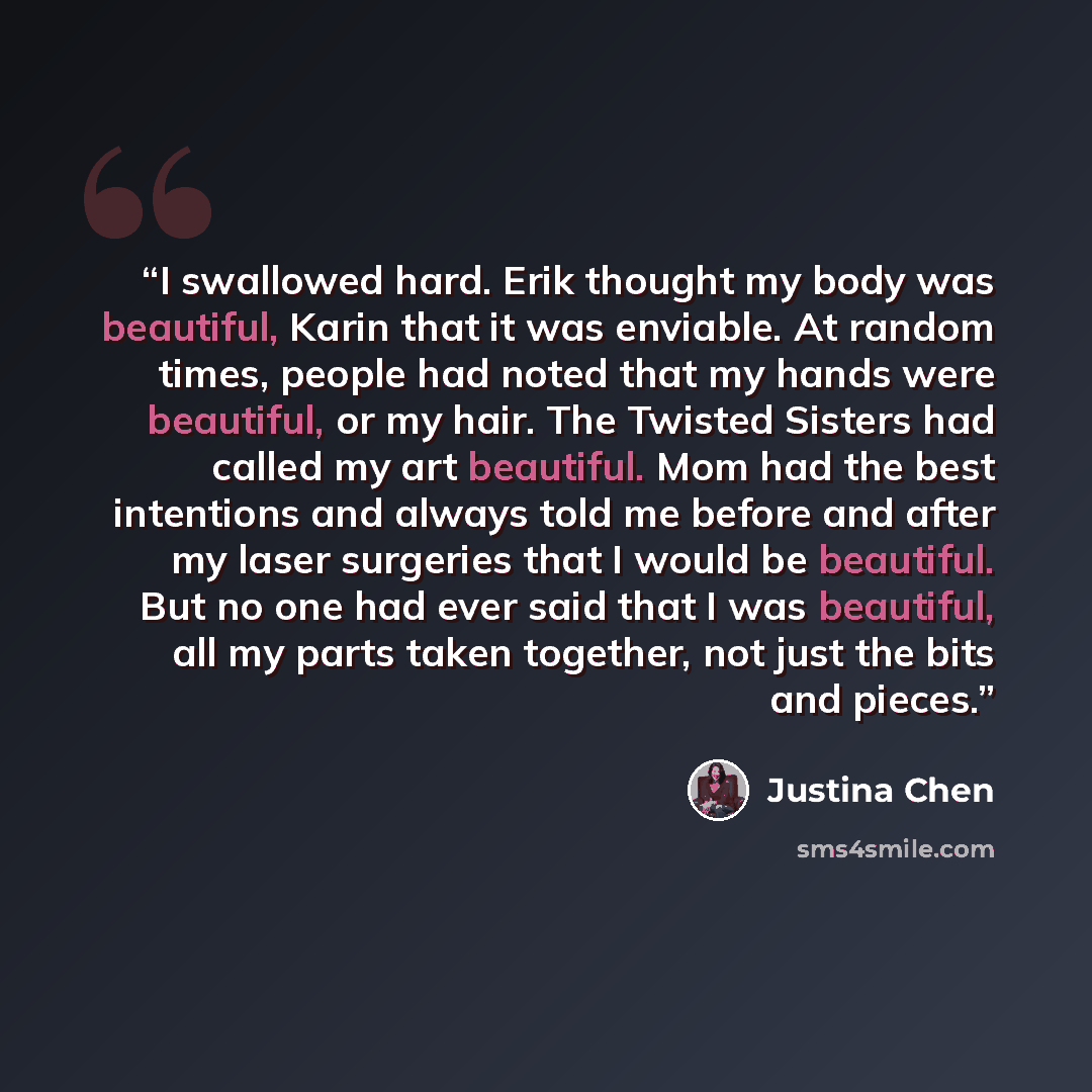 “I swallowed hard. Erik thought my body was beautiful, Karin that it was enviable. At random times, people had noted that my hands were beautiful, or my hair. The Twisted Sisters had called my art beautiful. Mom had the best intentions and always told me before and after my laser surgeries that I…” quote by Justina Chen