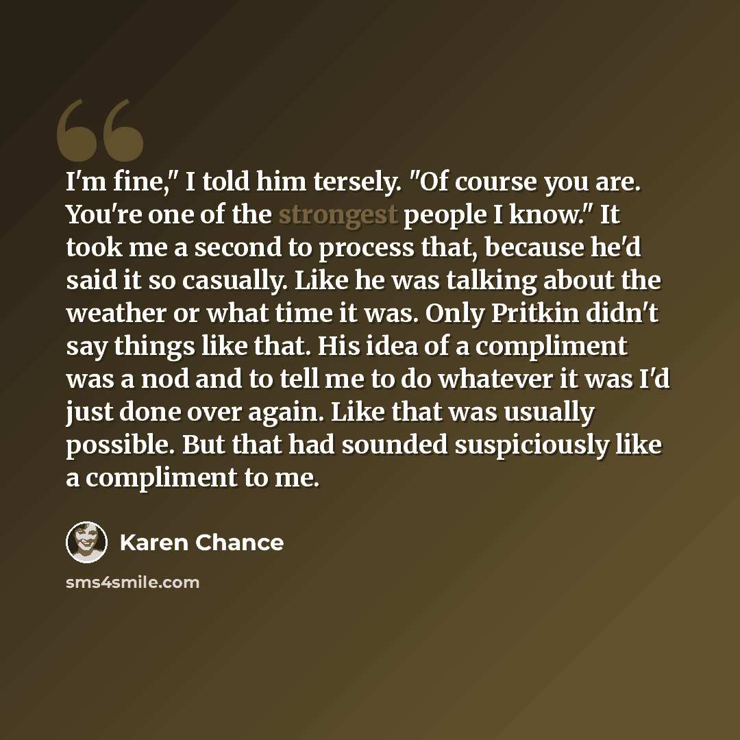 “I'm fine," I told him tersely. "Of course you are. You're one of the strongest people I know." It took me a second to process that, because he'd said it so casually. Like he was talking about the weather or what time it was. Only Pritkin didn't say things like that. His idea of a compliment was a…” quote by Karen Chance