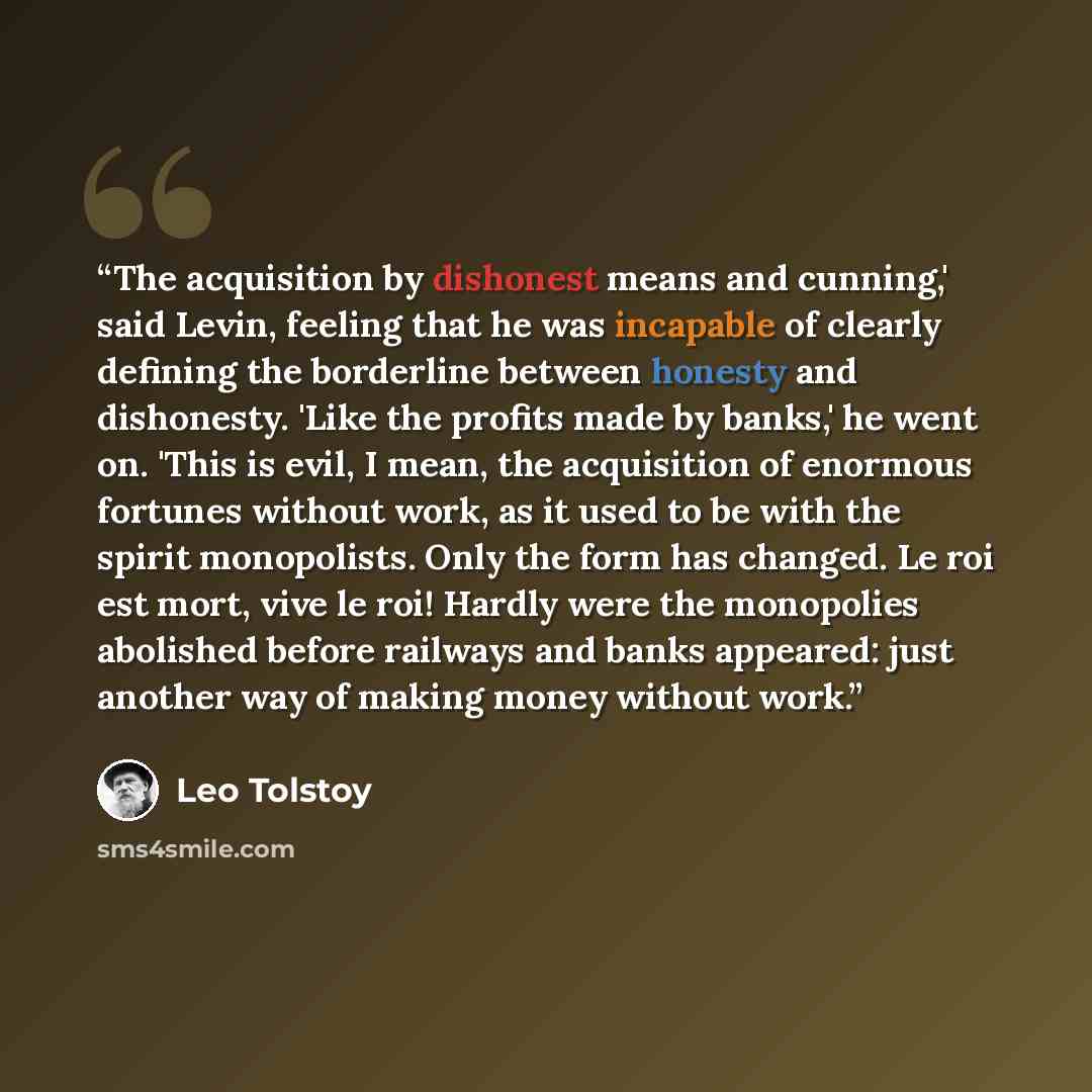 “The acquisition by dishonest means and cunning,' said Levin, feeling that he was incapable of clearly defining the borderline between honesty and dishonesty. 'Like the profits made by banks,' he went on. 'This is evil, I mean, the acquisition of enormous fortunes without work, as it used to be…” quote by Leo Tolstoy