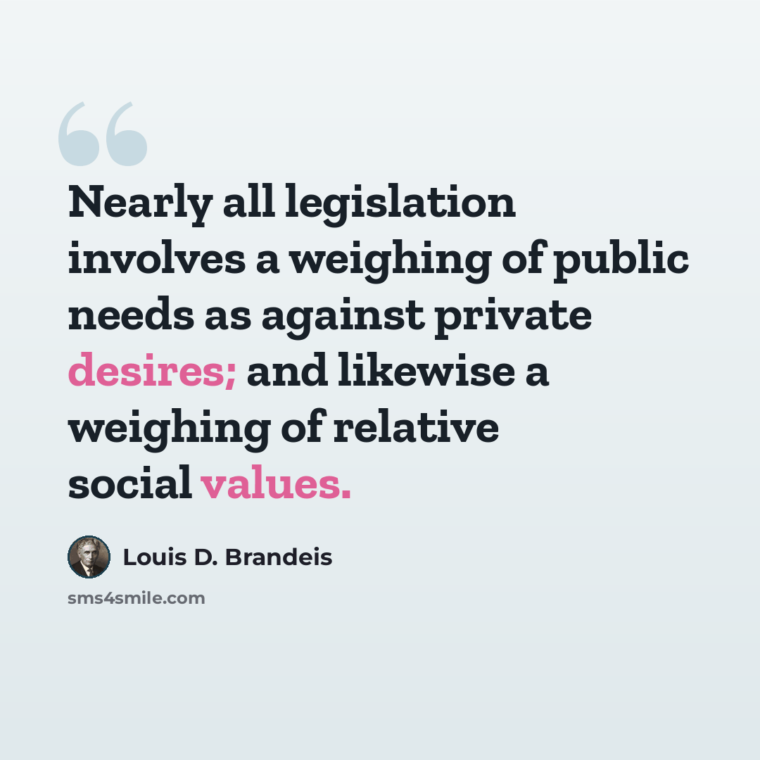 “Nearly all legislation involves a weighing of public needs as against private desires; and likewise a weighing of relative social values.” quote by Louis D. Brandeis