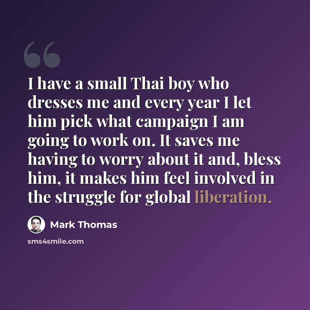 “I have a small Thai boy who dresses me and every year I let him pick what campaign I am going to work on. It saves me having to worry about it and, bless him, it makes him feel involved in the struggle for global liberation.” quote by Mark Thomas