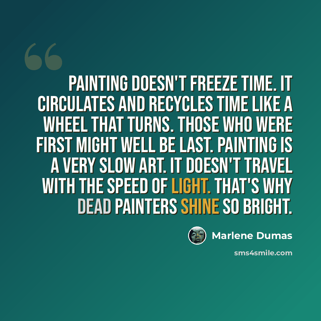 “Painting doesn't freeze time. It circulates and recycles time like a wheel that turns. Those who were first might well be last. Painting is a very slow art. It doesn't travel with the speed of light. That's why dead painters shine so bright.” quote by Marlene Dumas