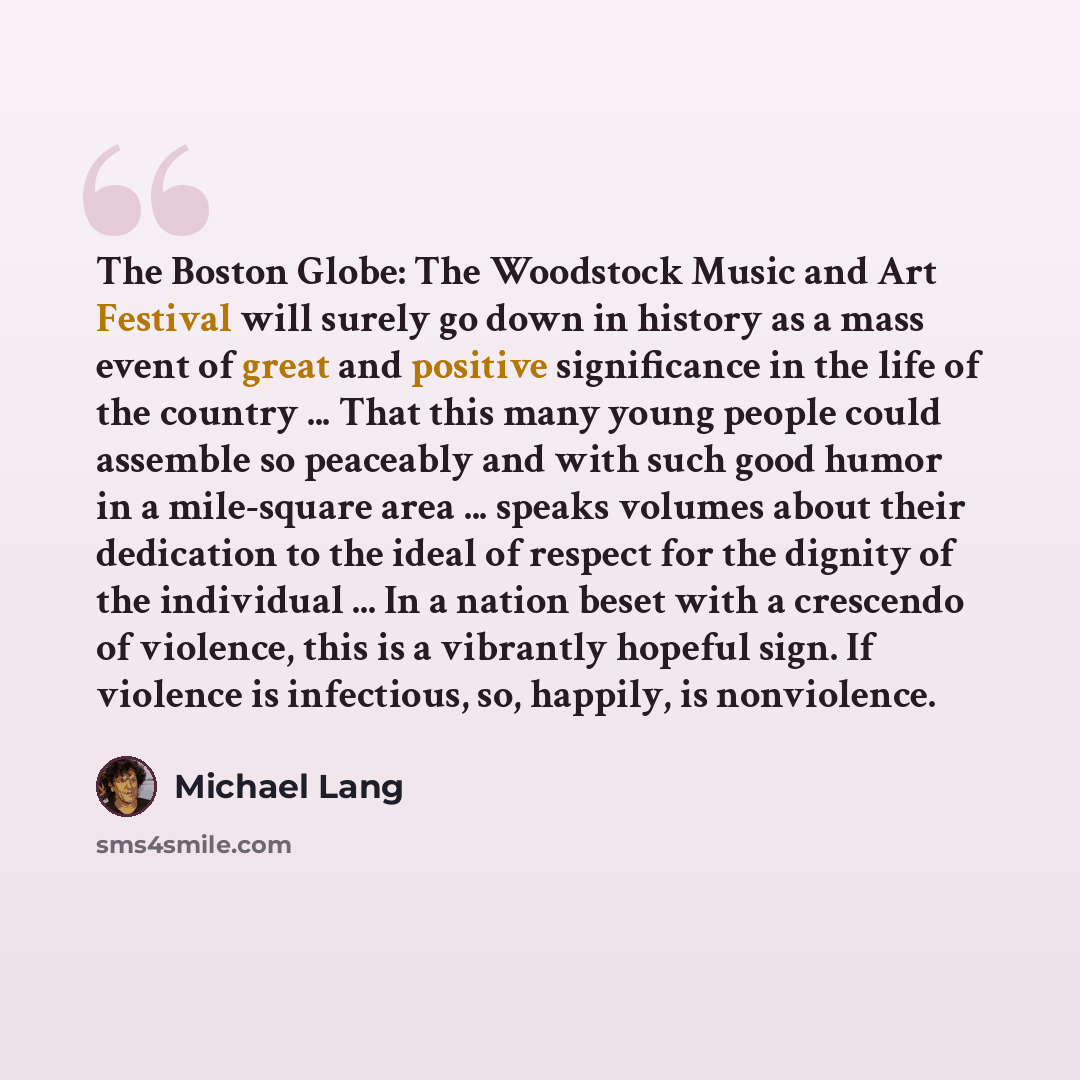 “The Boston Globe: The Woodstock Music and Art Festival will surely go down in history as a mass event of great and positive significance in the life of the country ... That this many young people could assemble so peaceably and with such good humor in a mile-square area ... speaks volumes about…” quote by Michael Lang