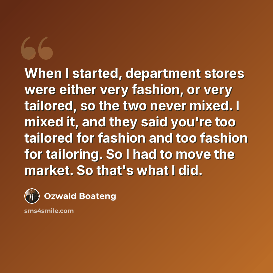 “When I started, department stores were either very fashion, or very tailored, so the two never mixed. I mixed it, and they said you're too tailored for fashion and too fashion for tailoring. So I had to move the market. So that's what I did.” quote by Ozwald Boateng