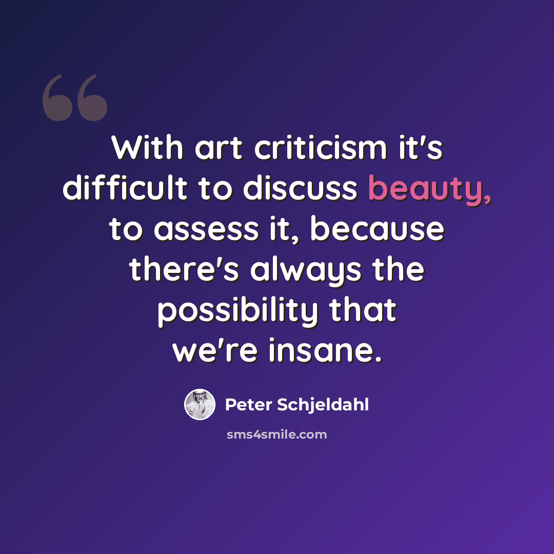 “With art criticism it's difficult to discuss beauty, to assess it, because there's always the possibility that we're insane.” quote by Peter Schjeldahl