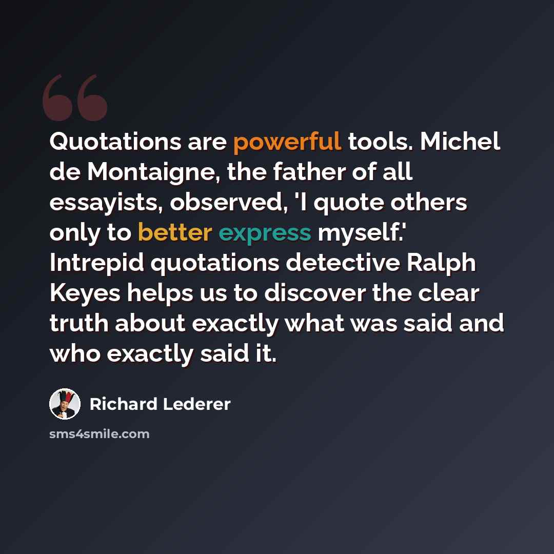 “Quotations are powerful tools. Michel de Montaigne, the father of all essayists, observed, 'I quote others only to better express myself.' Intrepid quotations detective Ralph Keyes helps us to discover the clear truth about exactly what was said and who exactly said it.” quote by Richard Lederer
