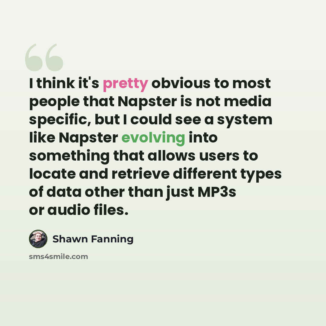 “I think it's pretty obvious to most people that Napster is not media specific, but I could see a system like Napster evolving into something that allows users to locate and retrieve different types of data other than just MP3s or audio files.” quote by Shawn Fanning