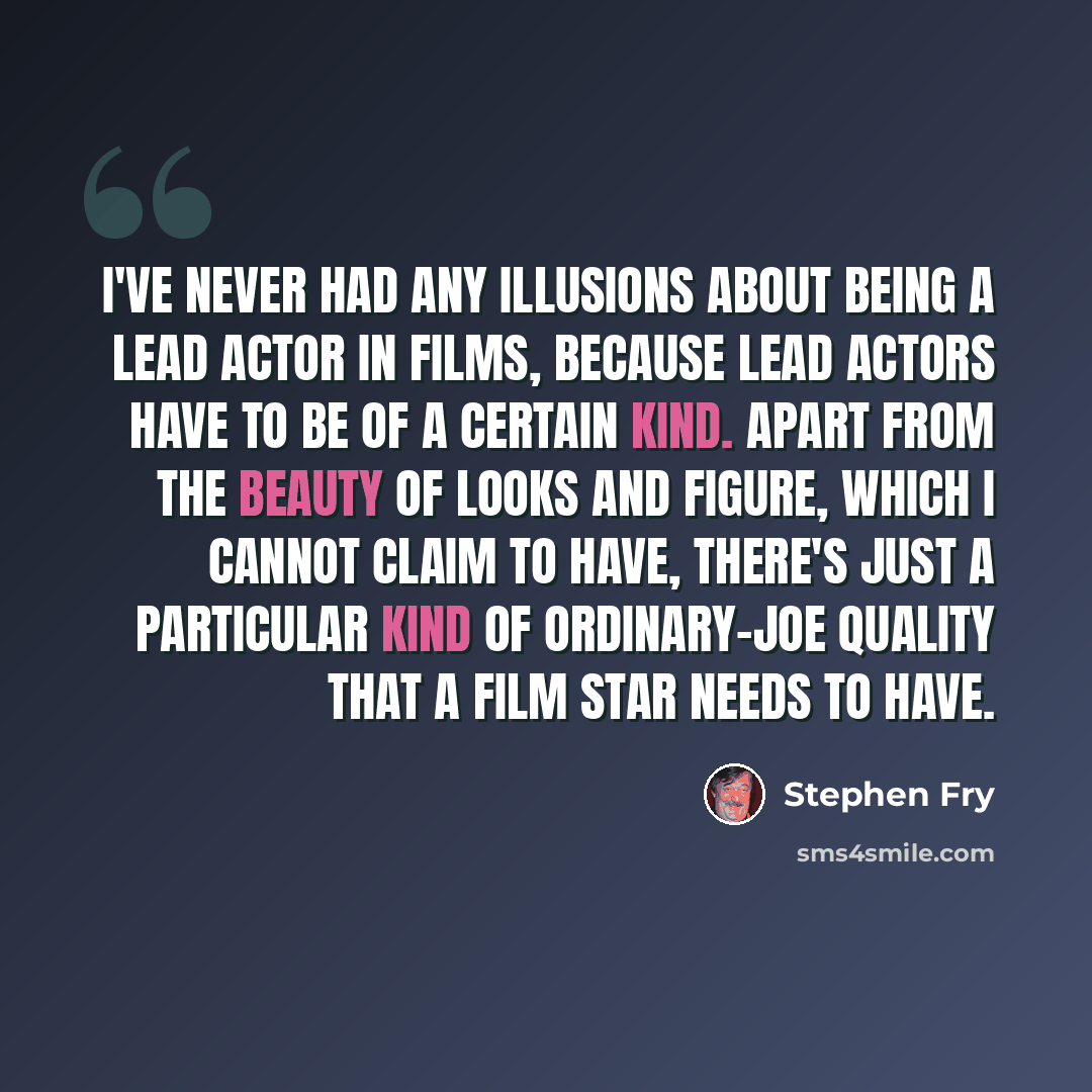 “I've never had any illusions about being a lead actor in films, because lead actors have to be of a certain kind. Apart from the beauty of looks and figure, which I cannot claim to have, there's just a particular kind of ordinary-Joe quality that a film star needs to have.” quote by Stephen Fry