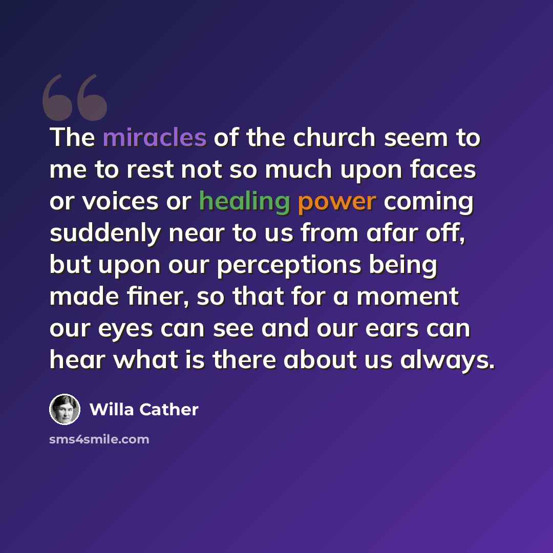 “The miracles of the church seem to me to rest not so much upon faces or voices or healing power coming suddenly near to us from afar off, but upon our perceptions being made finer, so that for a moment our eyes can see and our ears can hear what is there about us always.” quote by Willa Cather