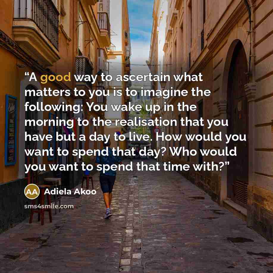 “A good way to ascertain what matters to you is to imagine the following: You wake up in the morning to the realisation that you have but a day to live. How would you want to spend that day? Who would you want to spend that time with?” quote by Adiela Akoo