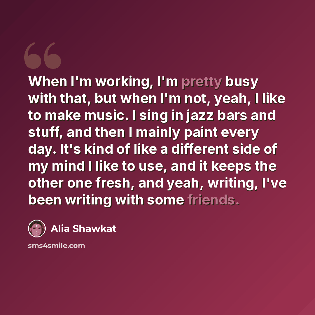 “When I'm working, I'm pretty busy with that, but when I'm not, yeah, I like to make music. I sing in jazz bars and stuff, and then I mainly paint every day. It's kind of like a different side of my mind I like to use, and it keeps the other one fresh, and yeah, writing, I've been writing with some…” quote by Alia Shawkat