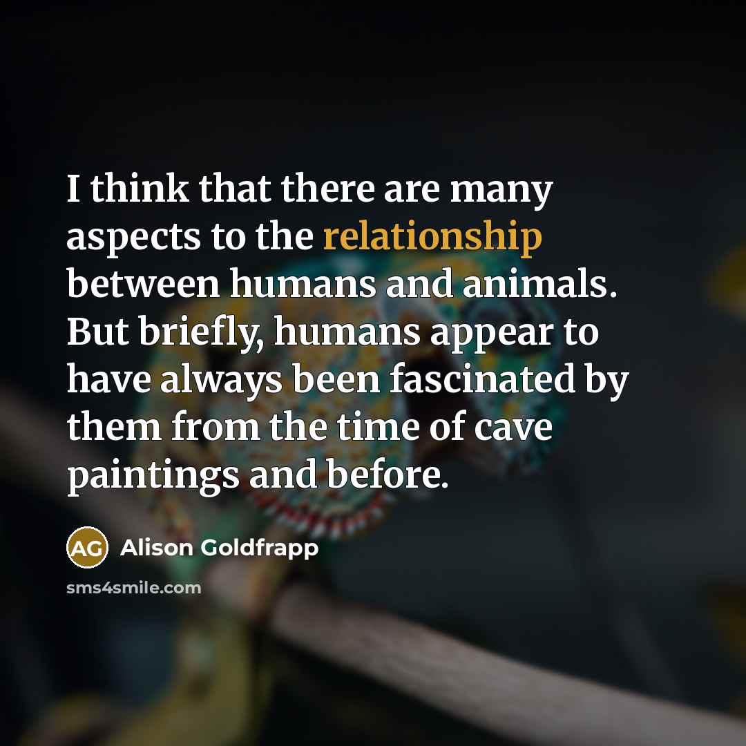 “I think that there are many aspects to the relationship between humans and animals. But briefly, humans appear to have always been fascinated by them from the time of cave paintings and before.” quote by Alison Goldfrapp
