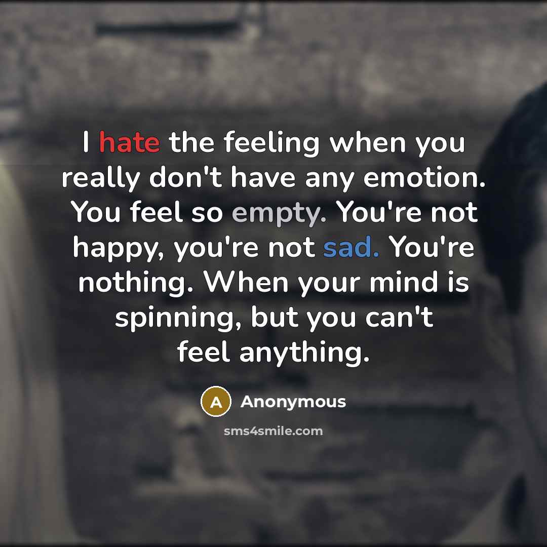 “I hate the feeling when you really don't have any emotion. You feel so empty. You're not happy, you're not sad. You're nothing. When your mind is spinning, but you can't feel anything.” quote by Anonymous