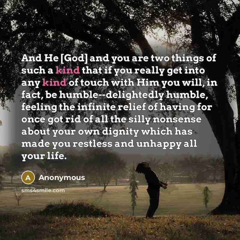 “And He [God] and you are two things of such a kind that if you really get into any kind of touch with Him you will, in fact, be humble--delightedly humble, feeling the infinite relief of having for once got rid of all the silly nonsense about your own dignity which has made you restless and…” quote by Anonymous