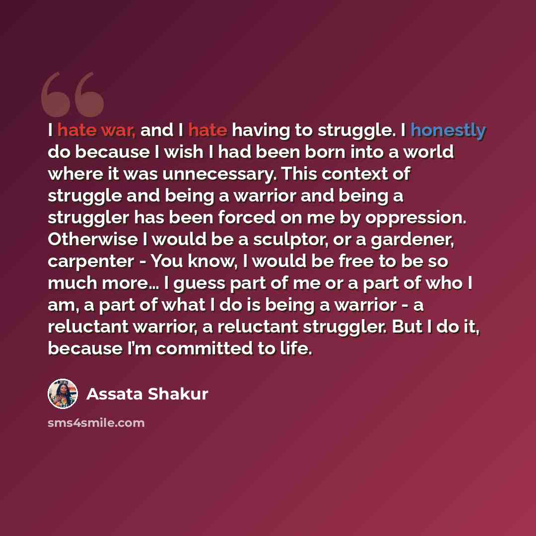 “I hate war, and I hate having to struggle. I honestly do because I wish I had been born into a world where it was unnecessary. This context of struggle and being a warrior and being a struggler has been forced on me by oppression. Otherwise I would be a sculptor, or a gardener, carpenter - You…” quote by Assata Shakur