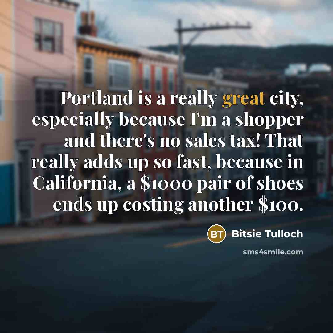 “Portland is a really great city, especially because I'm a shopper and there's no sales tax! That really adds up so fast, because in California, a $1000 pair of shoes ends up costing another $100.” quote by Bitsie Tulloch