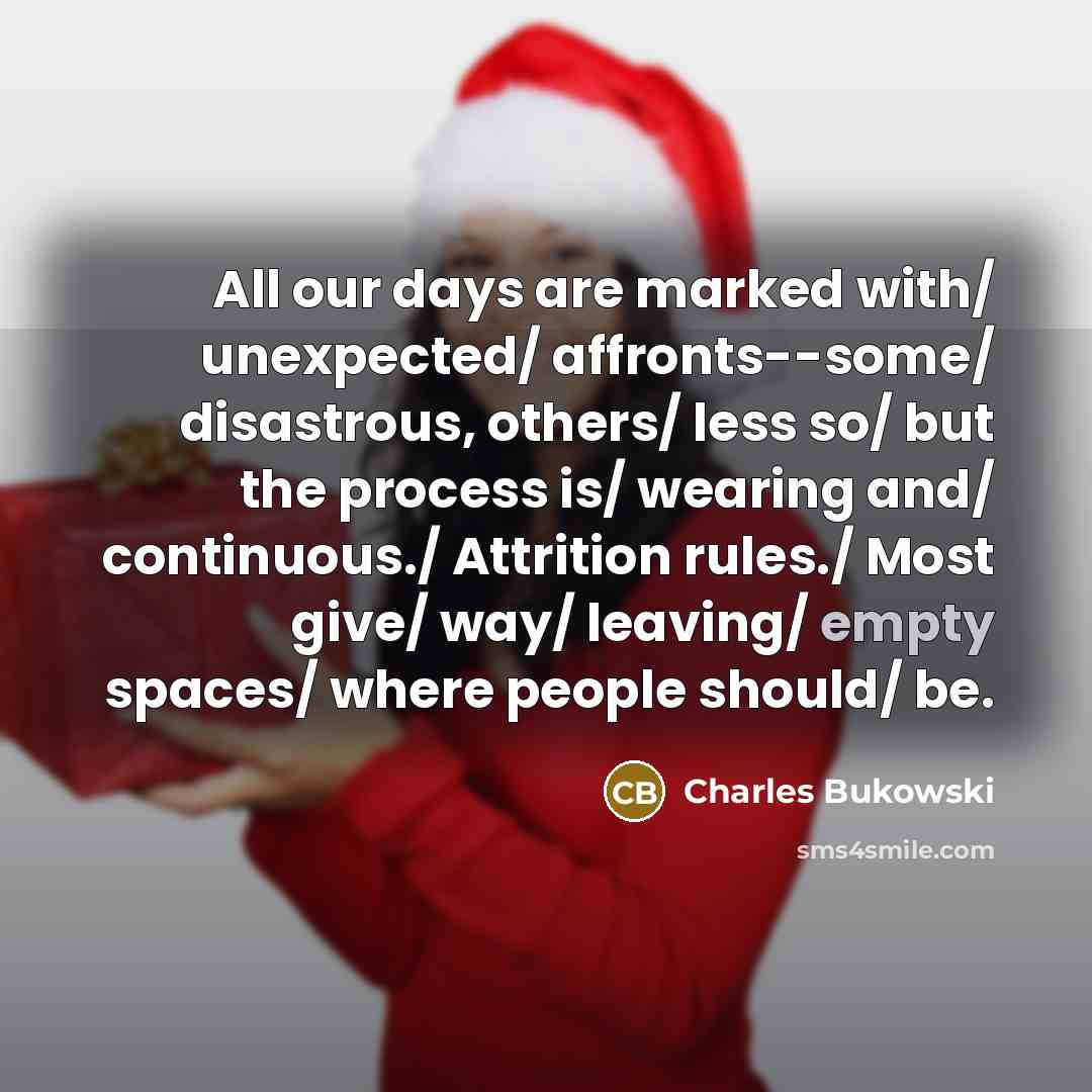“All our days are marked with/ unexpected/ affronts--some/ disastrous, others/ less so/ but the process is/ wearing and/ continuous./ Attrition rules./ Most give/ way/ leaving/ empty spaces/ where people should/ be.” quote by Charles Bukowski