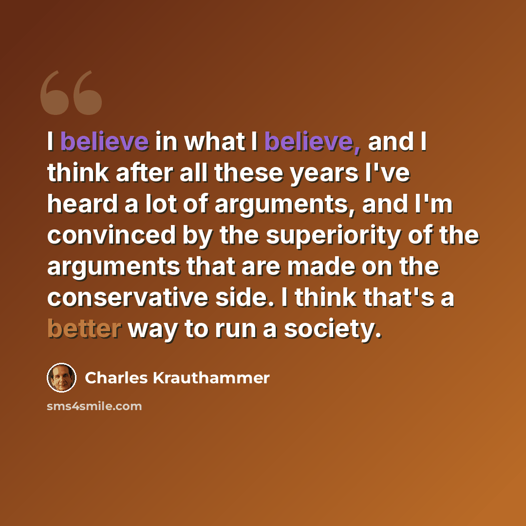“I believe in what I believe, and I think after all these years I've heard a lot of arguments, and I'm convinced by the superiority of the arguments that are made on the conservative side. I think that's a better way to run a society.” quote by Charles Krauthammer