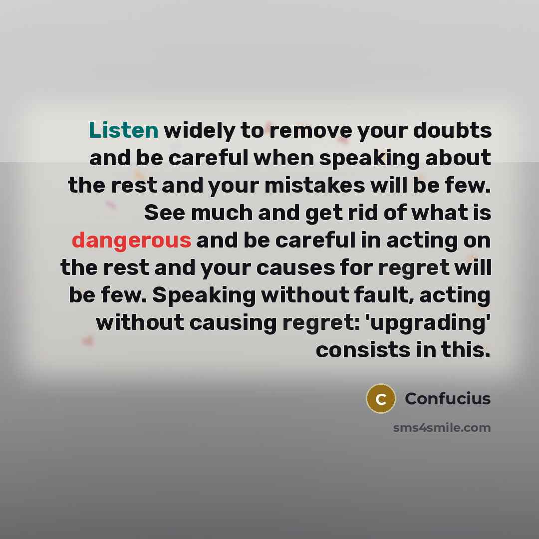 “Listen widely to remove your doubts and be careful when speaking about the rest and your mistakes will be few. See much and get rid of what is dangerous and be careful in acting on the rest and your causes for regret will be few. Speaking without fault, acting without causing regret: 'upgrading'…” quote by Confucius