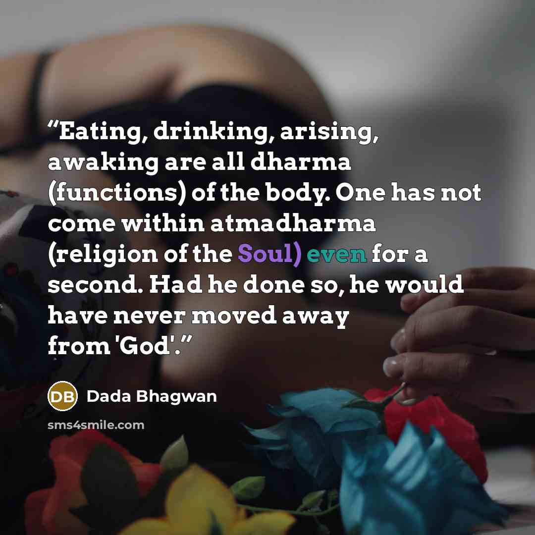 “Eating, drinking, arising, awaking are all dharma (functions) of the body. One has not come within atmadharma (religion of the Soul) even for a second. Had he done so, he would have never moved away from 'God'.” quote by Dada Bhagwan