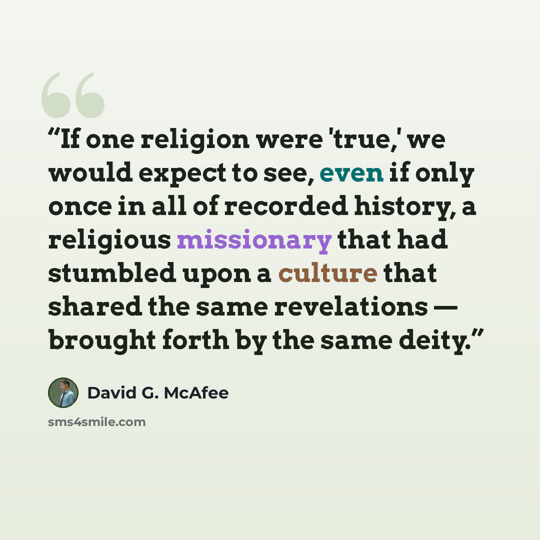 “If one religion were 'true,' we would expect to see, even if only once in all of recorded history, a religious missionary that had stumbled upon a culture that shared the same revelations — brought forth by the same deity.” quote by David G. McAfee