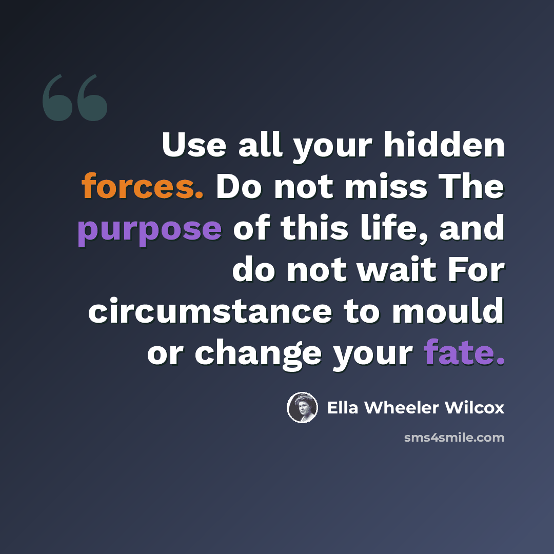 “Use all your hidden forces. Do not miss The purpose of this life, and do not wait For circumstance to mould or change your fate.” quote by Ella Wheeler Wilcox