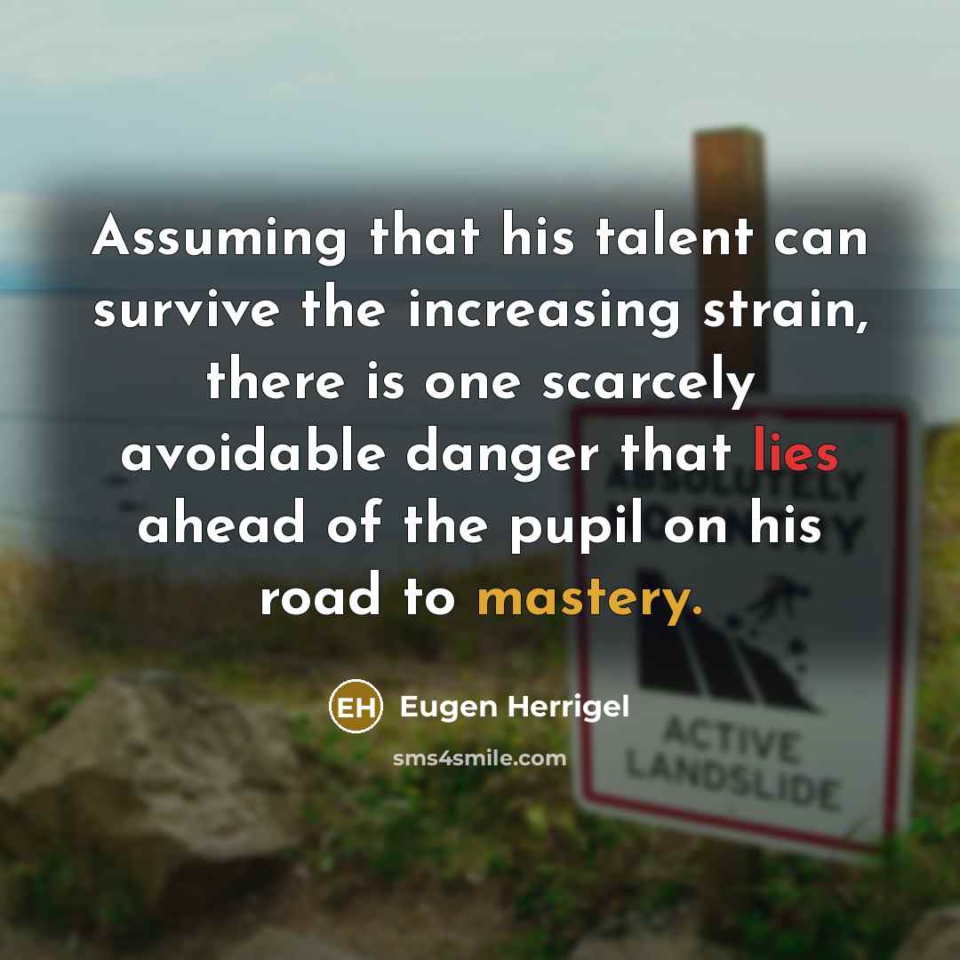 “Assuming that his talent can survive the increasing strain, there is one scarcely avoidable danger that lies ahead of the pupil on his road to mastery.” quote by Eugen Herrigel