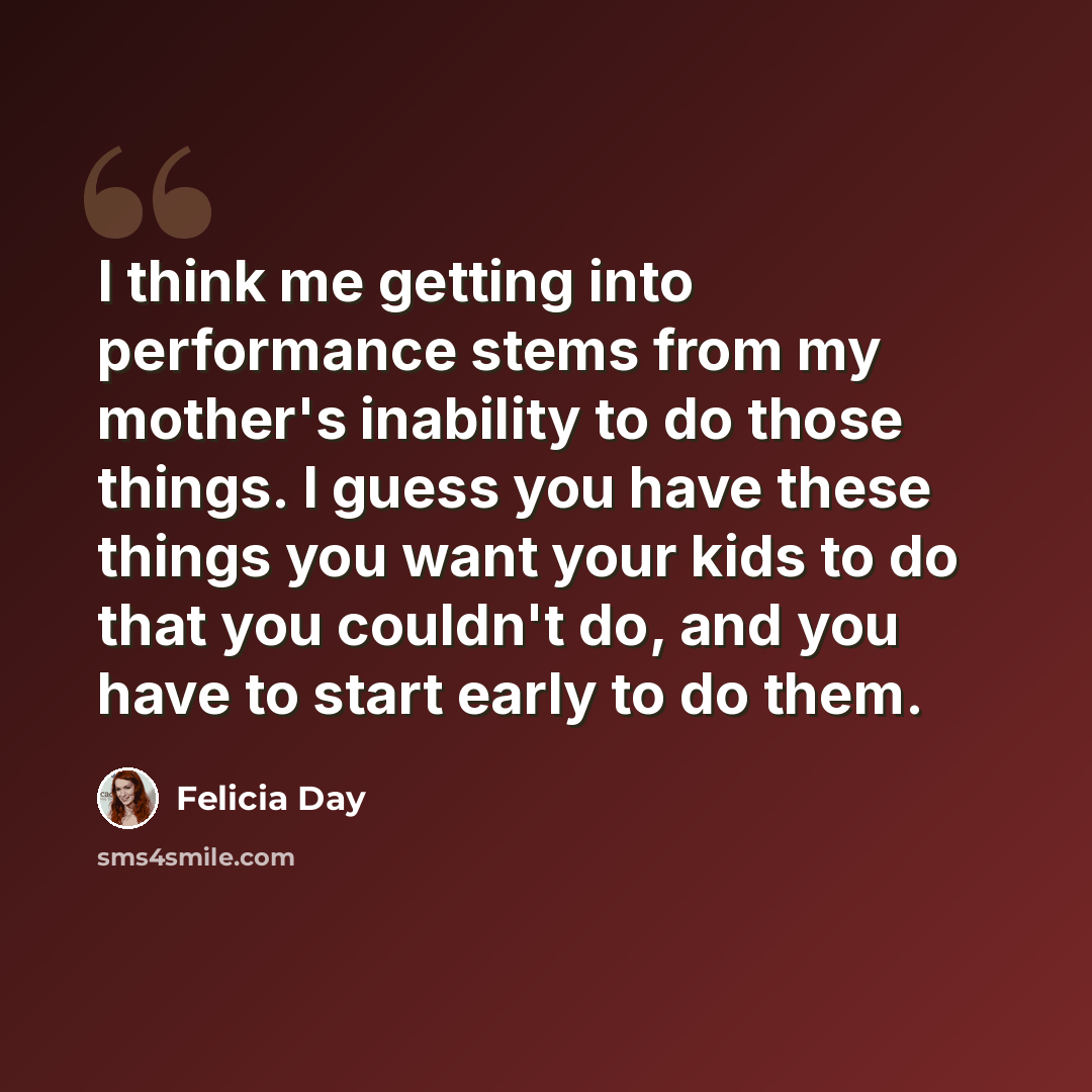 “I think me getting into performance stems from my mother's inability to do those things. I guess you have these things you want your kids to do that you couldn't do, and you have to start early to do them.” quote by Felicia Day