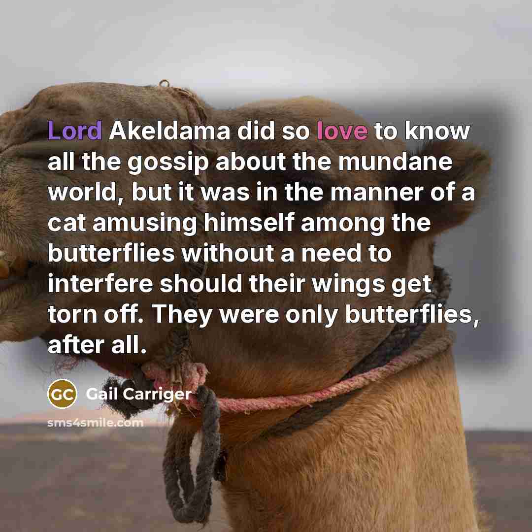 “Lord Akeldama did so love to know all the gossip about the mundane world, but it was in the manner of a cat amusing himself among the butterflies without a need to interfere should their wings get torn off. They were only butterflies, after all.” quote by Gail Carriger