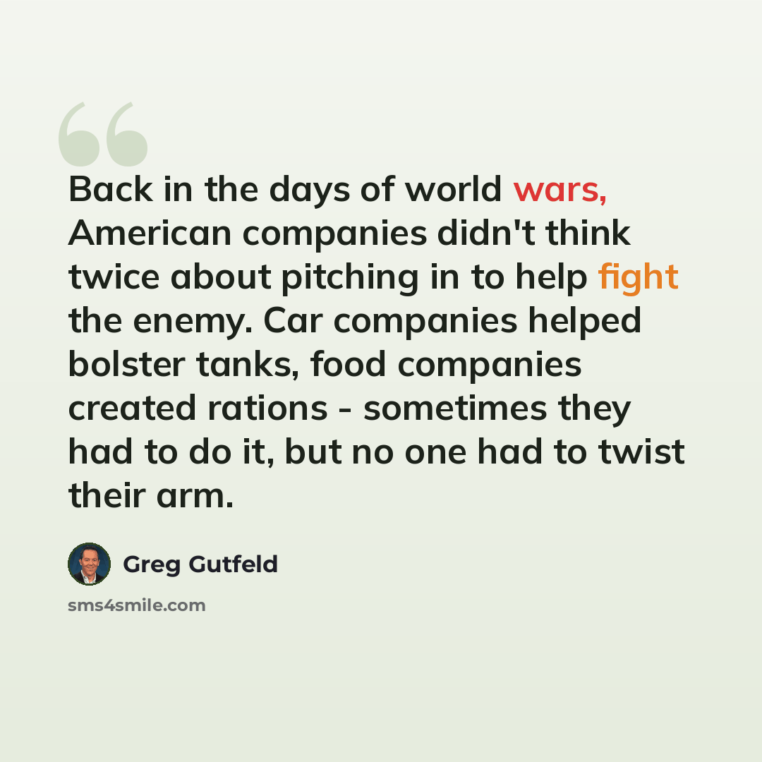 “Back in the days of world wars, American companies didn't think twice about pitching in to help fight the enemy. Car companies helped bolster tanks, food companies created rations - sometimes they had to do it, but no one had to twist their arm.” quote by Greg Gutfeld