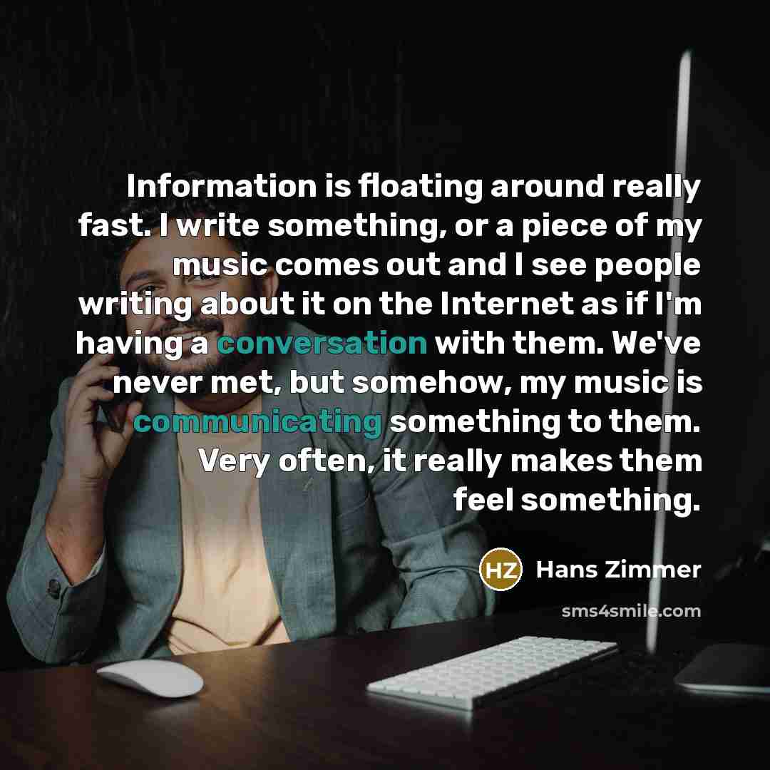 “Information is floating around really fast. I write something, or a piece of my music comes out and I see people writing about it on the Internet as if I'm having a conversation with them. We've never met, but somehow, my music is communicating something to them. Very often, it really makes them…” quote by Hans Zimmer