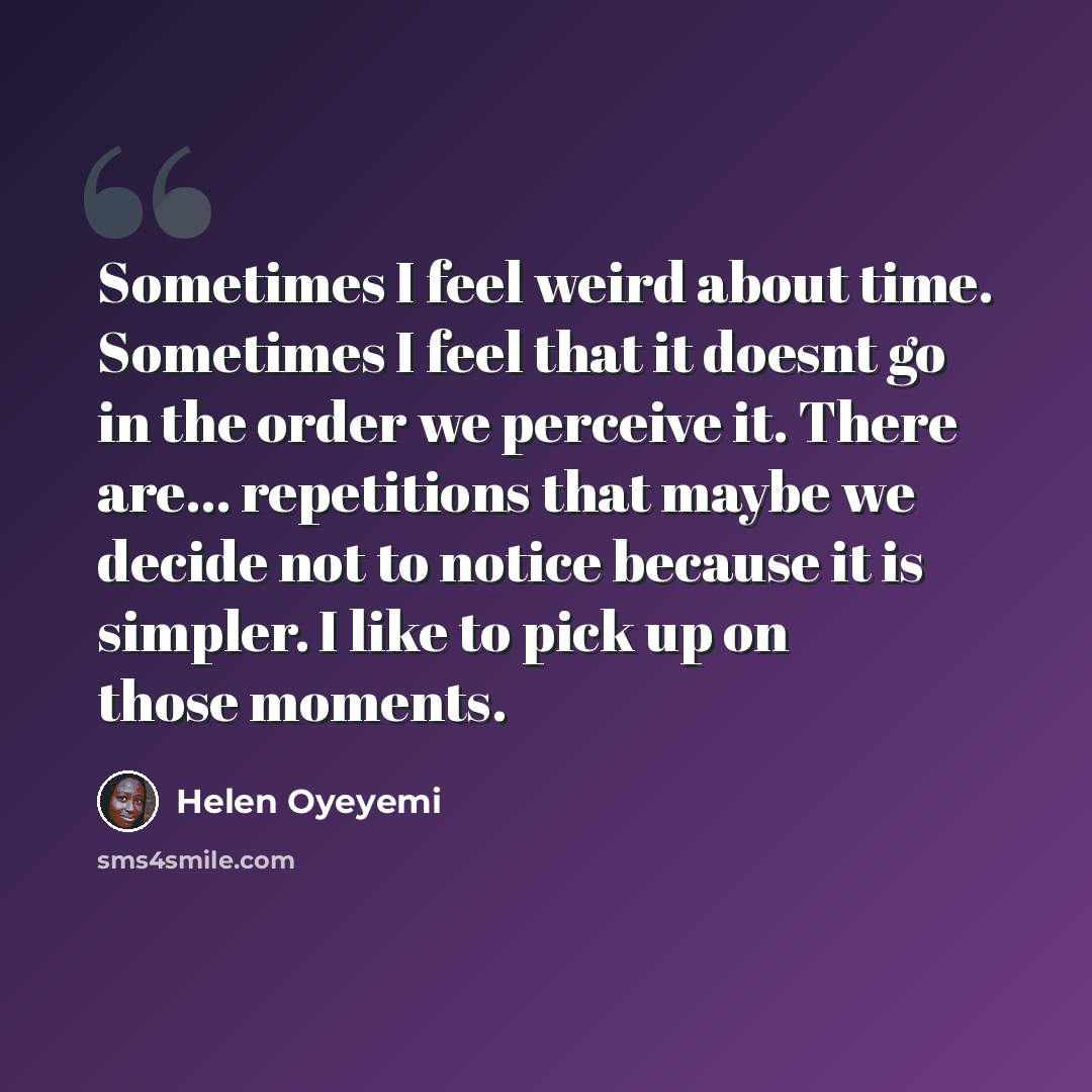 “Sometimes I feel weird about time. Sometimes I feel that it doesnt go in the order we perceive it. There are... repetitions that maybe we decide not to notice because it is simpler. I like to pick up on those moments.” quote by Helen Oyeyemi