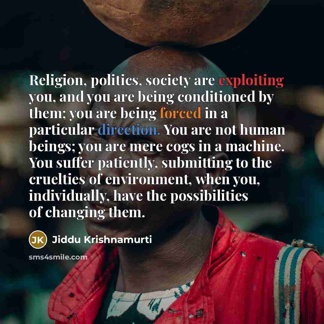 “Religion, politics, society are exploiting you, and you are being conditioned by them; you are being forced in a particular direction. You are not human beings; you are mere cogs in a machine. You suffer patiently, submitting to the cruelties of environment, when you, individually, have the…” quote by Jiddu Krishnamurti