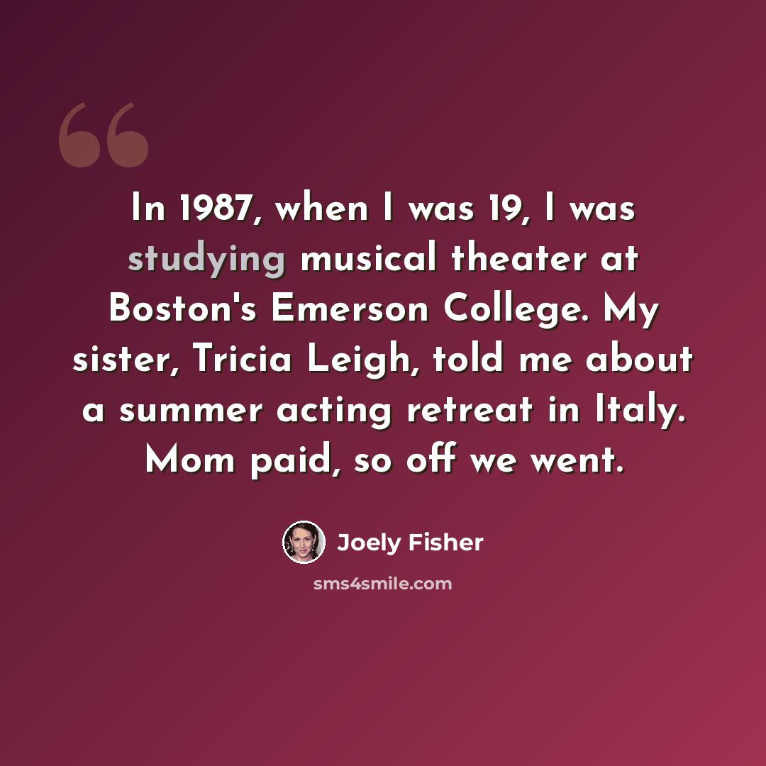“In 1987, when I was 19, I was studying musical theater at Boston's Emerson College. My sister, Tricia Leigh, told me about a summer acting retreat in Italy. Mom paid, so off we went.” quote by Joely Fisher