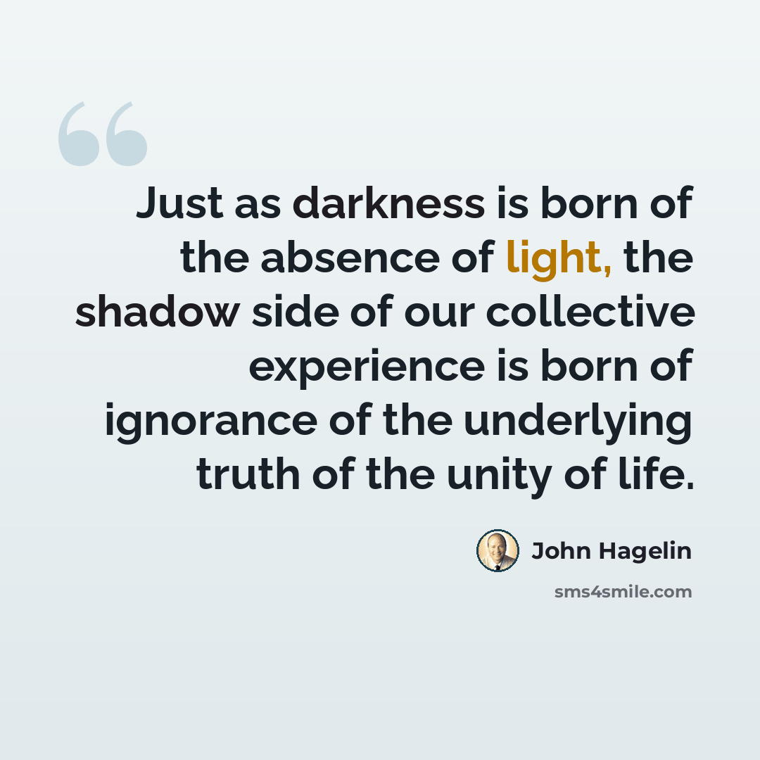 “Just as darkness is born of the absence of light, the shadow side of our collective experience is born of ignorance of the underlying truth of the unity of life.” quote by John Hagelin