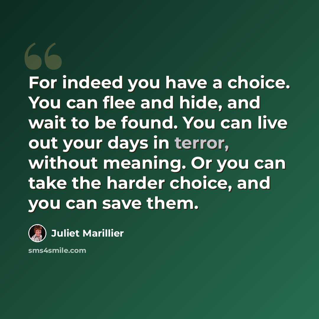 “For indeed you have a choice. You can flee and hide, and wait to be found. You can live out your days in terror, without meaning. Or you can take the harder choice, and you can save them.” quote by Juliet Marillier