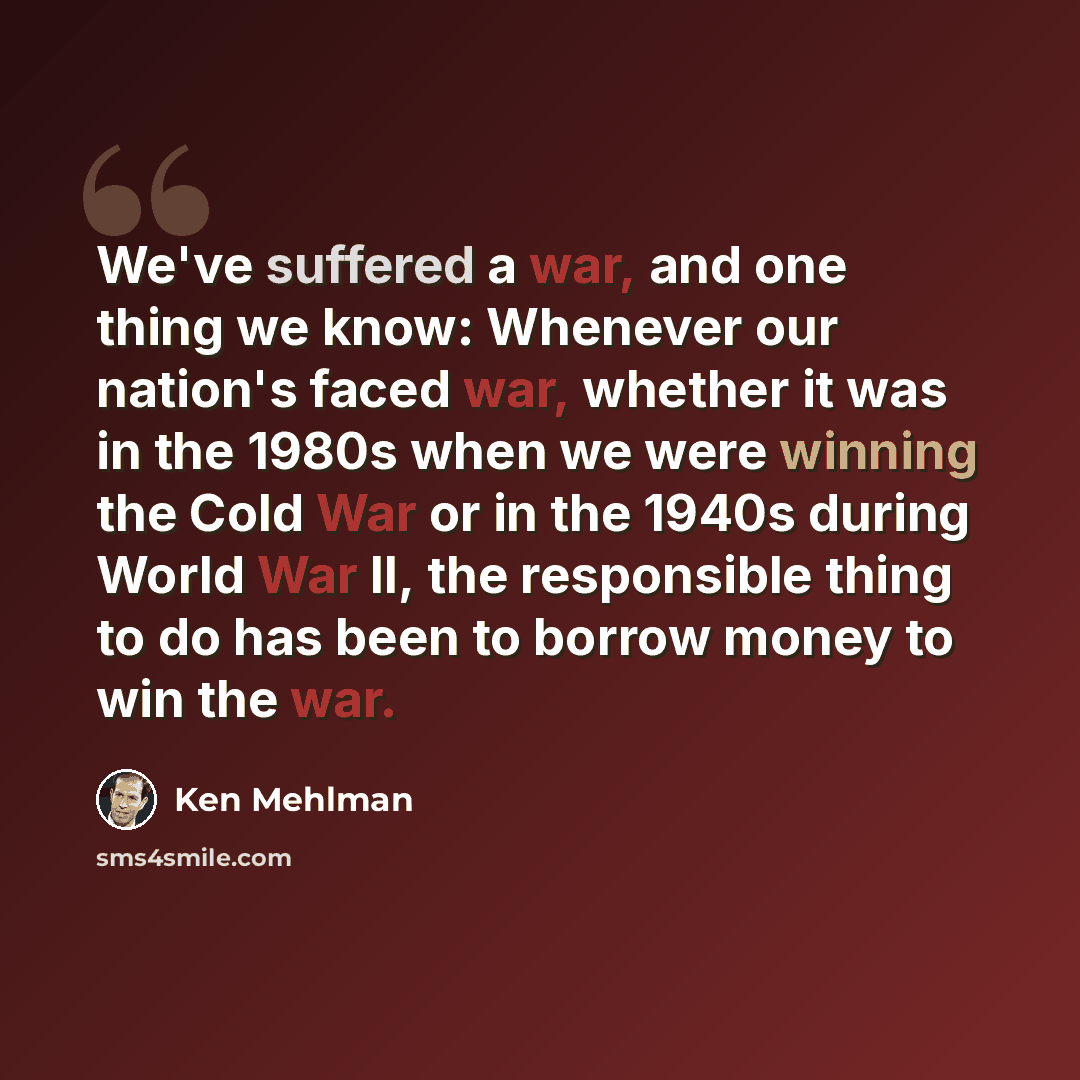 “We've suffered a war, and one thing we know: Whenever our nation's faced war, whether it was in the 1980s when we were winning the Cold War or in the 1940s during World War II, the responsible thing to do has been to borrow money to win the war.” quote by Ken Mehlman