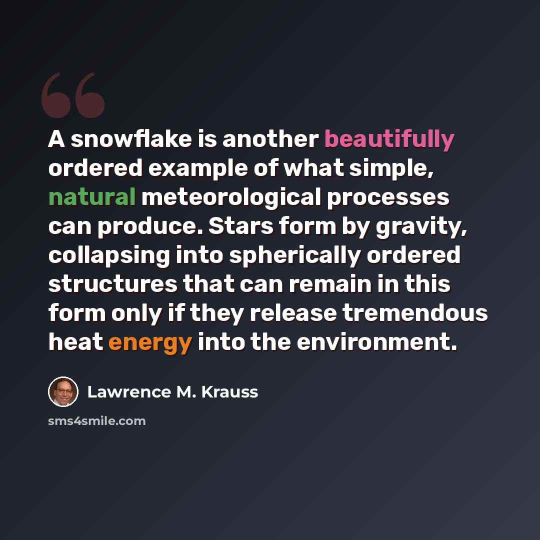 “A snowflake is another beautifully ordered example of what simple, natural meteorological processes can produce. Stars form by gravity, collapsing into spherically ordered structures that can remain in this form only if they release tremendous heat energy into the environment.” quote by Lawrence M. Krauss