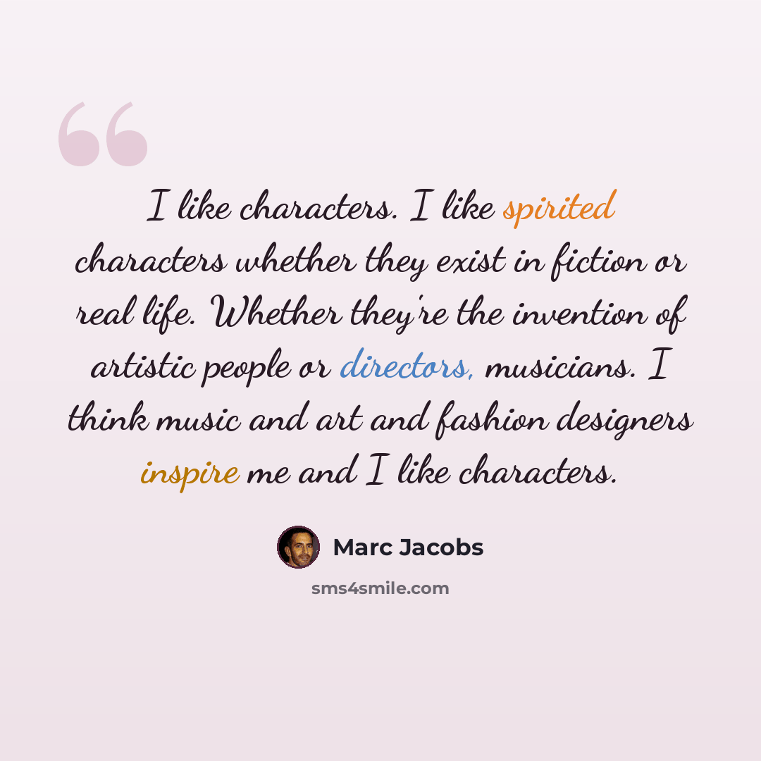 “I like characters. I like spirited characters whether they exist in fiction or real life. Whether they're the invention of artistic people or directors, musicians. I think music and art and fashion designers inspire me and I like characters.” quote by Marc Jacobs