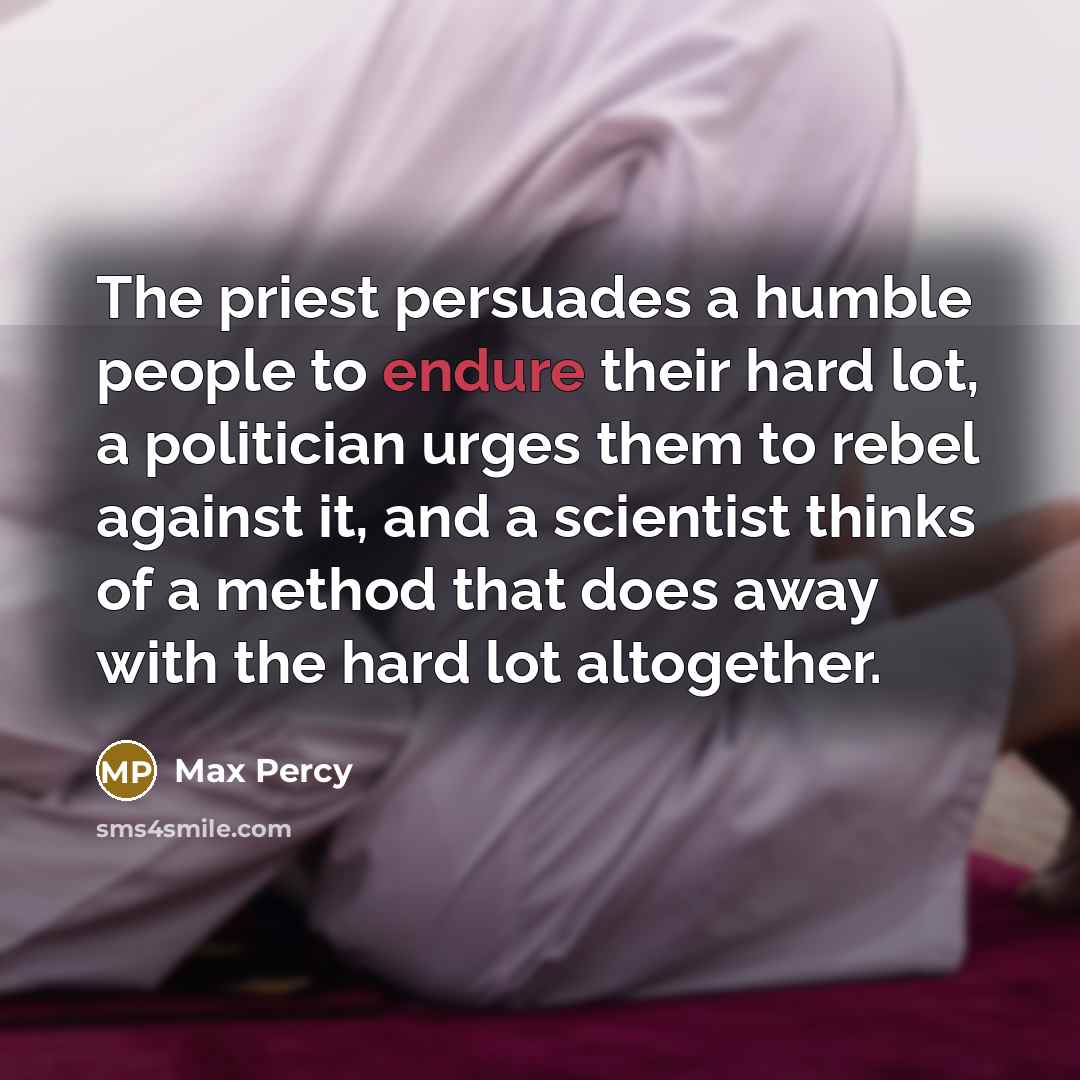 “The priest persuades a humble people to endure their hard lot, a politician urges them to rebel against it, and a scientist thinks of a method that does away with the hard lot altogether.” quote by Max Percy